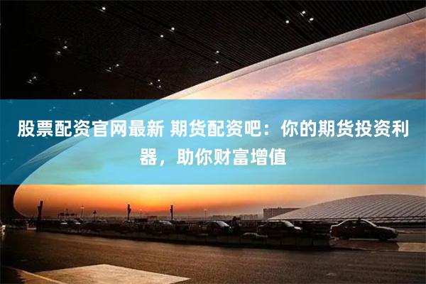 股票配资官网最新 期货配资吧：你的期货投资利器，助你财富增值