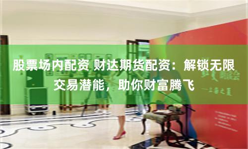 股票场内配资 财达期货配资：解锁无限交易潜能，助你财富腾飞
