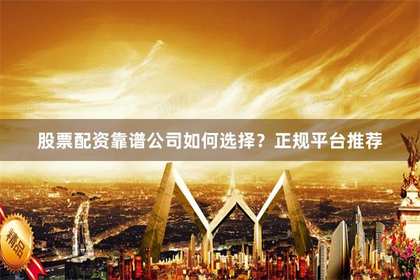 股票配资靠谱公司如何选择？正规平台推荐