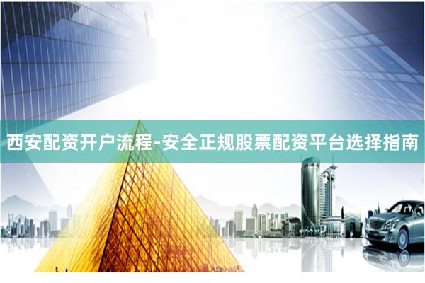 西安配资开户流程-安全正规股票配资平台选择指南